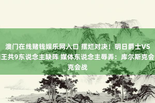 澳门在线赌钱娱乐网入口 摆烂对决！明日爵士VS国王共9东说念主缺阵 媒体东说念主辱弄：库尔斯克会战