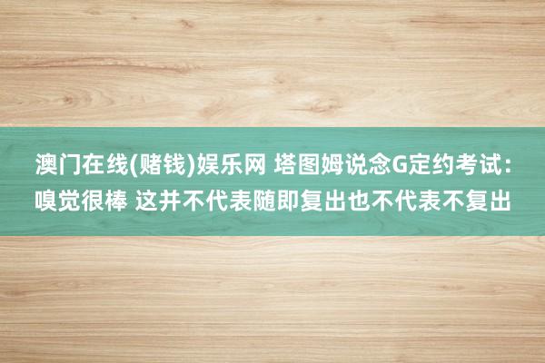 澳门在线(赌钱)娱乐网 塔图姆说念G定约考试：嗅觉很棒 这并不代表随即复出也不代表不复出