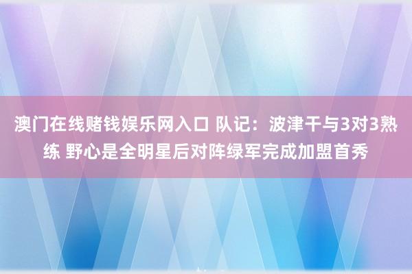 澳门在线赌钱娱乐网入口 队记：波津干与3对3熟练 野心是全明星后对阵绿军完成加盟首秀