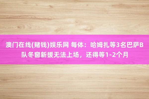 澳门在线(赌钱)娱乐网 每体：哈姆扎等3名巴萨B队冬窗新援无法上场，还得等1-2个月