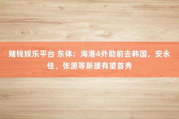 赌钱娱乐平台 东体：海港4外助前去韩国，安永佳、张源等新援有望首秀
