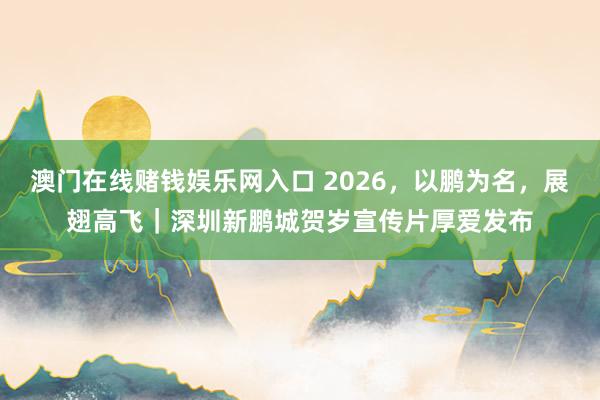 澳门在线赌钱娱乐网入口 2026，以鹏为名，展翅高飞｜深圳新鹏城贺岁宣传片厚爱发布