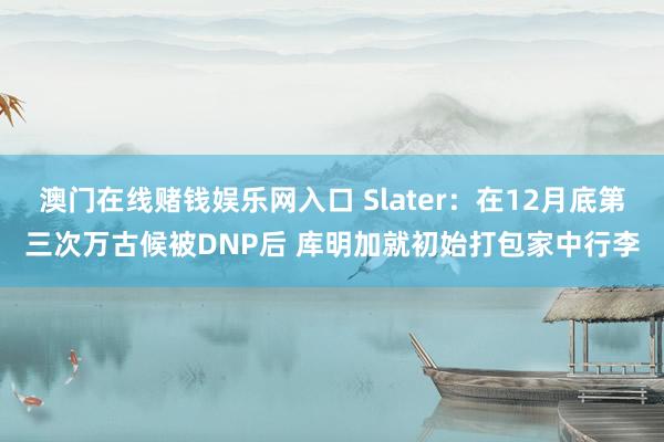澳门在线赌钱娱乐网入口 Slater：在12月底第三次万古候被DNP后 库明加就初始打包家中行李