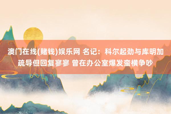 澳门在线(赌钱)娱乐网 名记：科尔起劲与库明加疏导但回复寥寥 曾在办公室爆发蛮横争吵