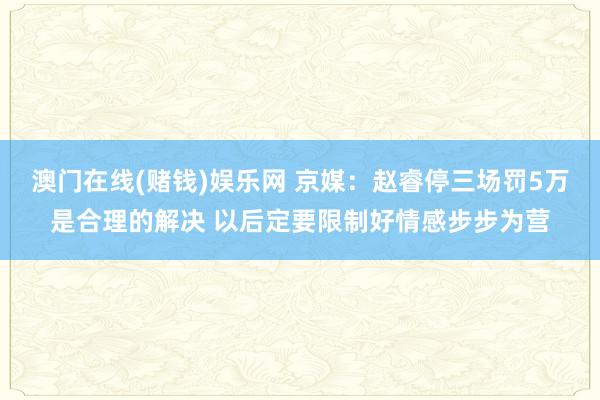 澳门在线(赌钱)娱乐网 京媒：赵睿停三场罚5万是合理的解决 以后定要限制好情感步步为营
