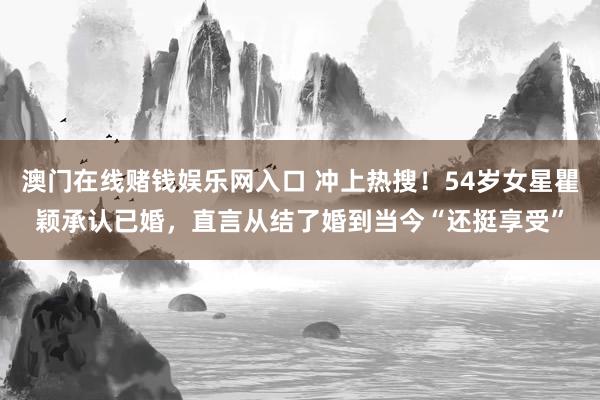 澳门在线赌钱娱乐网入口 冲上热搜！54岁女星瞿颖承认已婚，直言从结了婚到当今“还挺享受”