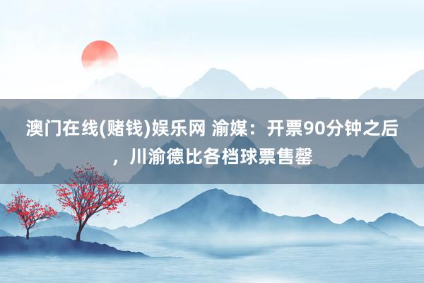 澳门在线(赌钱)娱乐网 渝媒：开票90分钟之后，川渝德比各档球票售罄