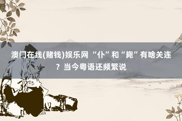 澳门在线(赌钱)娱乐网 “仆”和“毙”有啥关连？当今粤语还频繁说