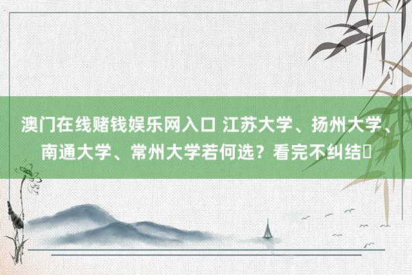 澳门在线赌钱娱乐网入口 江苏大学、扬州大学、南通大学、常州大学若何选？看完不纠结​