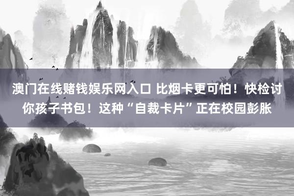 澳门在线赌钱娱乐网入口 比烟卡更可怕！快检讨你孩子书包！这种“自裁卡片”正在校园彭胀