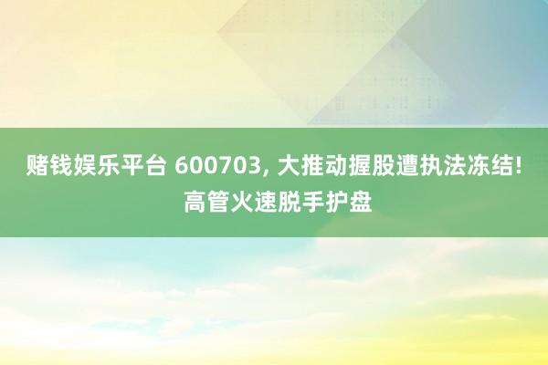 赌钱娱乐平台 600703， 大推动握股遭执法冻结! 高管火速脱手护盘
