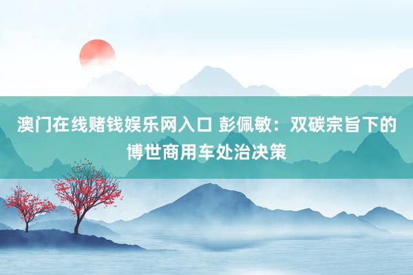 澳门在线赌钱娱乐网入口 彭佩敏：双碳宗旨下的博世商用车处治决策