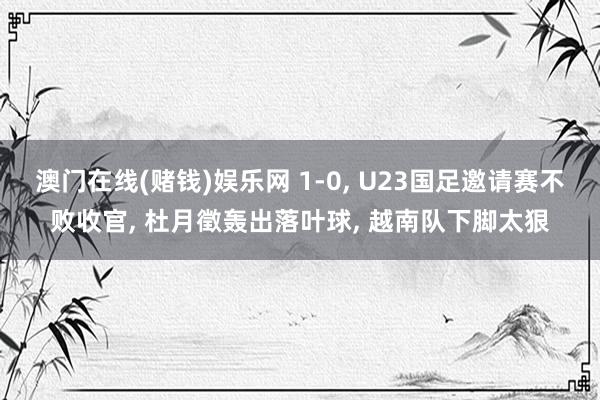 澳门在线(赌钱)娱乐网 1-0， U23国足邀请赛不败收官， 杜月徵轰出落叶球， 越南队下脚太狠