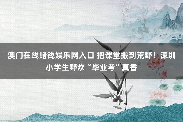 澳门在线赌钱娱乐网入口 把课堂搬到荒野！深圳小学生野炊“毕业考”真香