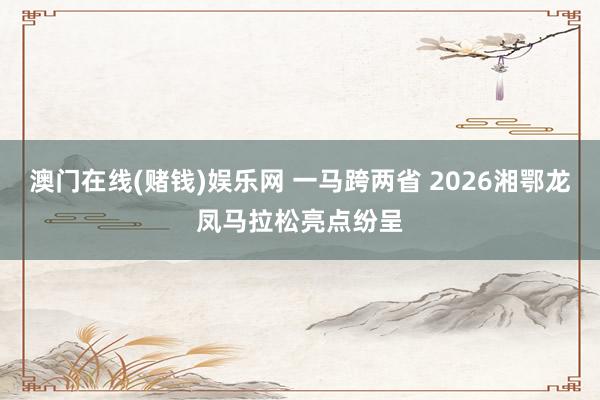 澳门在线(赌钱)娱乐网 一马跨两省 2026湘鄂龙凤马拉松亮点纷呈