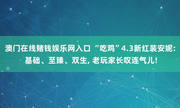 澳门在线赌钱娱乐网入口 “吃鸡”4.3新红装安妮: 基础、至臻、双生， 老玩家长叹连气儿!