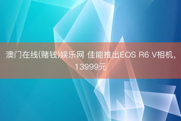 澳门在线(赌钱)娱乐网 佳能推出EOS R6 V相机，13999元