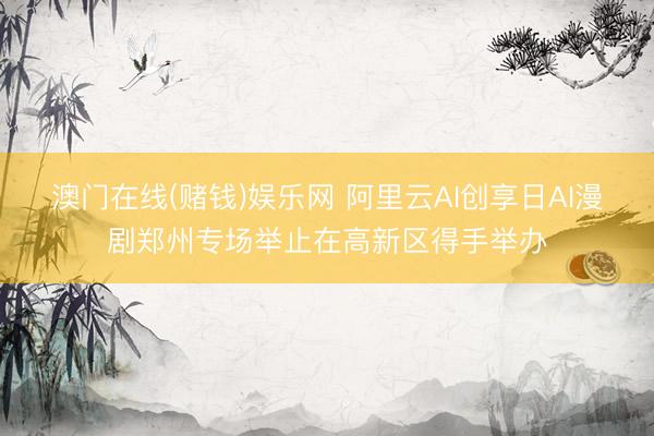 澳门在线(赌钱)娱乐网 阿里云AI创享日AI漫剧郑州专场举止在高新区得手举办