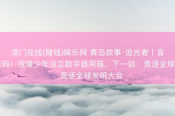 澳门在线(赌钱)娱乐网 青岛故事·追光者丨盲敲30万代码！视障少年设立数字器用箱，下一站：竞逐全球发明大会