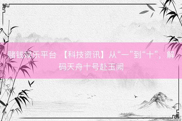 赌钱娱乐平台 【科技资讯】从“一”到“十”，解码天舟十号赴玉阙
