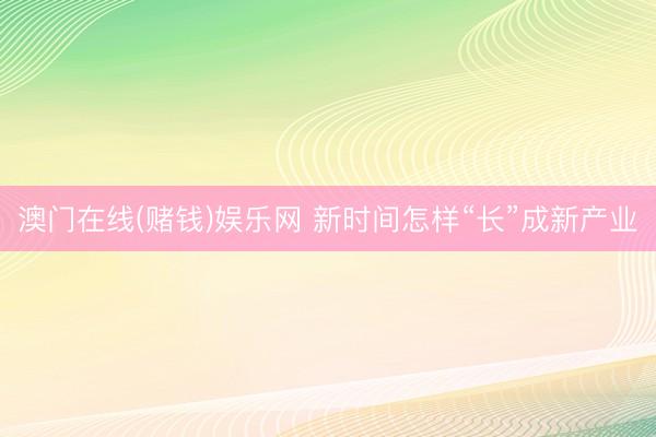 澳门在线(赌钱)娱乐网 新时间怎样“长”成新产业
