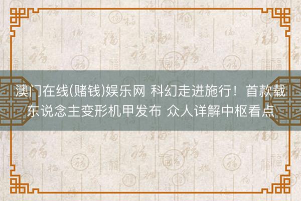 澳门在线(赌钱)娱乐网 科幻走进施行！首款载东说念主变形机甲发布 众人详解中枢看点
