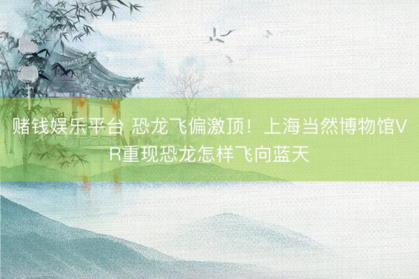 赌钱娱乐平台 恐龙飞偏激顶！上海当然博物馆VR重现恐龙怎样飞向蓝天