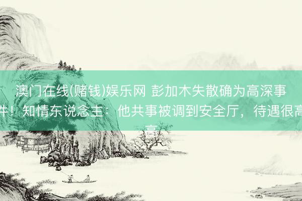 澳门在线(赌钱)娱乐网 彭加木失散确为高深事件！知情东说念主：他共事被调到安全厅，待遇很高