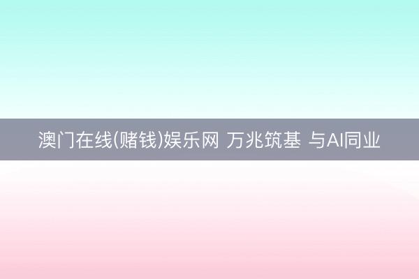澳门在线(赌钱)娱乐网 万兆筑基 与AI同业