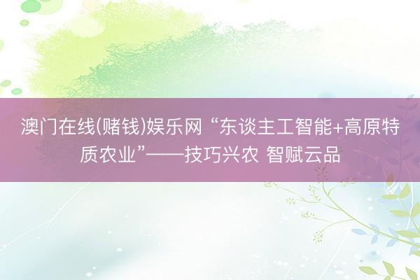 澳门在线(赌钱)娱乐网 “东谈主工智能+高原特质农业”——技巧兴农 智赋云品