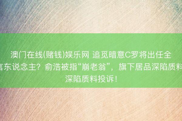 澳门在线(赌钱)娱乐网 追觅暗意C罗将出任全球代言东说念主？俞浩被指“崩老翁”，旗下居品深陷质料投诉！