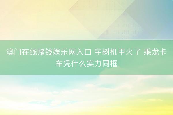 澳门在线赌钱娱乐网入口 宇树机甲火了 乘龙卡车凭什么实力同框