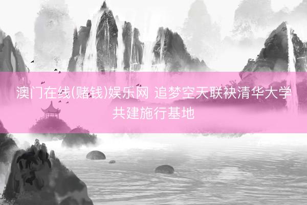 澳门在线(赌钱)娱乐网 追梦空天联袂清华大学共建施行基地