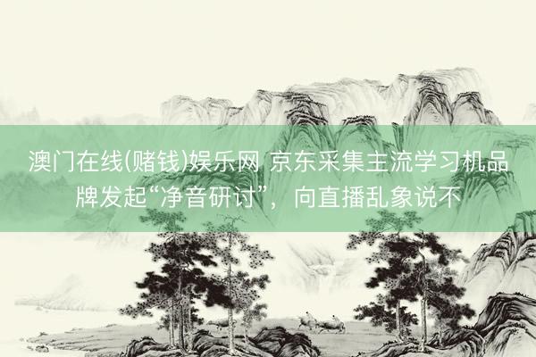 澳门在线(赌钱)娱乐网 京东采集主流学习机品牌发起“净音研讨”，向直播乱象说不
