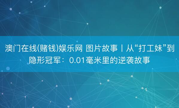 澳门在线(赌钱)娱乐网 图片故事丨从“打工妹”到隐形冠军：0.01毫米里的逆袭故事