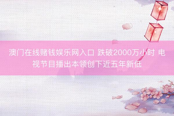 澳门在线赌钱娱乐网入口 跌破2000万小时 电视节目播出本领创下近五年新低