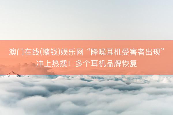 澳门在线(赌钱)娱乐网 “降噪耳机受害者出现”冲上热搜！多个耳机品牌恢复
