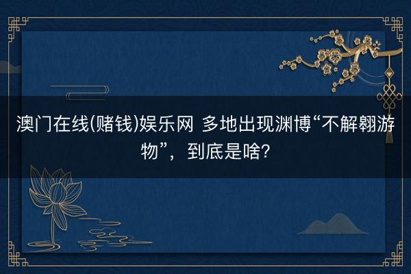 澳门在线(赌钱)娱乐网 多地出现渊博“不解翱游物”，到底是啥？