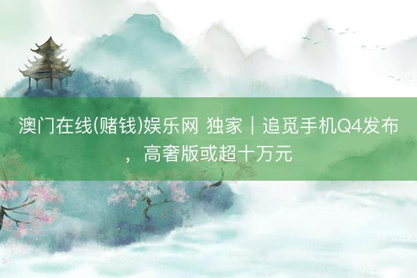 澳门在线(赌钱)娱乐网 独家｜追觅手机Q4发布，高奢版或超十万元