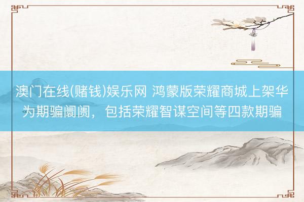 澳门在线(赌钱)娱乐网 鸿蒙版荣耀商城上架华为期骗阛阓，包括荣耀智谋空间等四款期骗