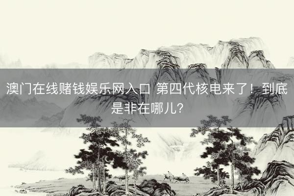 澳门在线赌钱娱乐网入口 第四代核电来了！到底是非在哪儿？