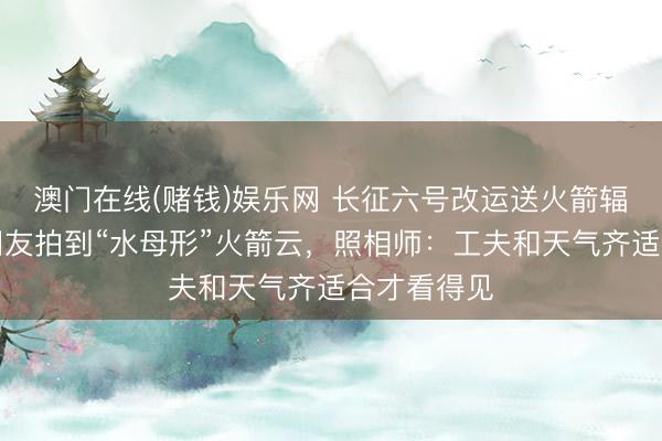 澳门在线(赌钱)娱乐网 长征六号改运送火箭辐照，多地网友拍到“水母形”火箭云，照相师：工夫和天气齐适合才看得见