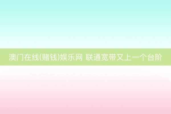 澳门在线(赌钱)娱乐网 联通宽带又上一个台阶