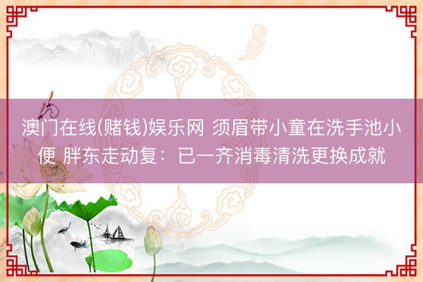 澳门在线(赌钱)娱乐网 须眉带小童在洗手池小便 胖东走动复：已一齐消毒清洗更换成就