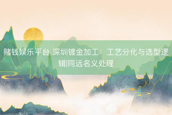 赌钱娱乐平台 深圳镀金加工：工艺分化与选型逻辑|同远名义处理
