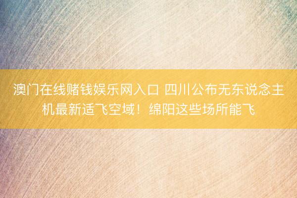 澳门在线赌钱娱乐网入口 四川公布无东说念主机最新适飞空域！绵阳这些场所能飞