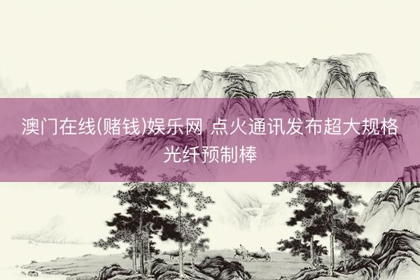 澳门在线(赌钱)娱乐网 点火通讯发布超大规格光纤预制棒