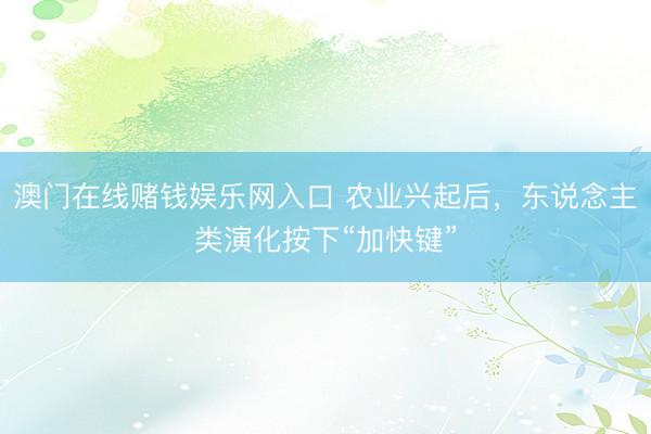 澳门在线赌钱娱乐网入口 农业兴起后，东说念主类演化按下“加快键”