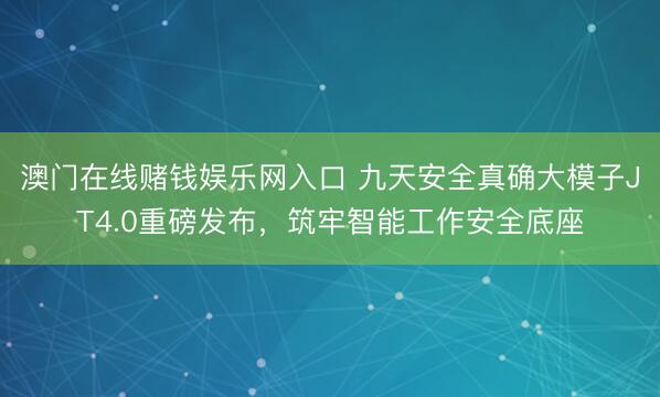 澳门在线赌钱娱乐网入口 九天安全真确大模子JT4.0重磅发布，筑牢智能工作安全底座