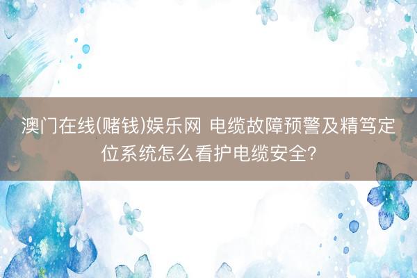 澳门在线(赌钱)娱乐网 电缆故障预警及精笃定位系统怎么看护电缆安全？
